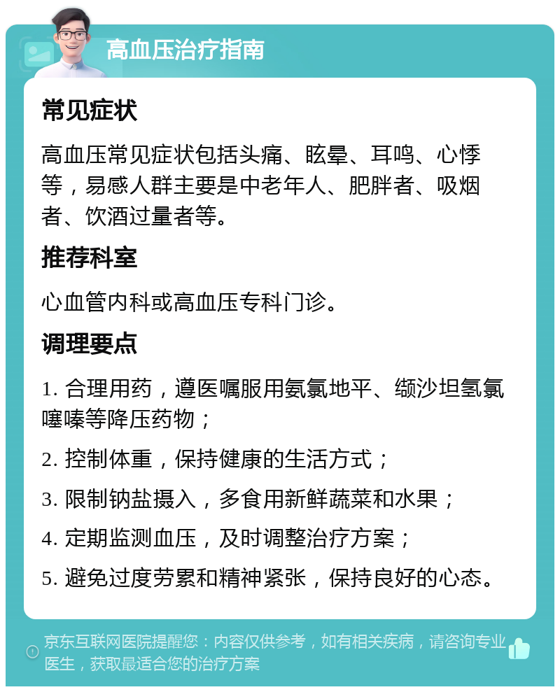 高血压治疗指南 常见症状 高血压常见症状包括头痛、眩晕、耳鸣、心悸等，易感人群主要是中老年人、肥胖者、吸烟者、饮酒过量者等。 推荐科室 心血管内科或高血压专科门诊。 调理要点 1. 合理用药，遵医嘱服用氨氯地平、缬沙坦氢氯噻嗪等降压药物； 2. 控制体重，保持健康的生活方式； 3. 限制钠盐摄入，多食用新鲜蔬菜和水果； 4. 定期监测血压，及时调整治疗方案； 5. 避免过度劳累和精神紧张，保持良好的心态。