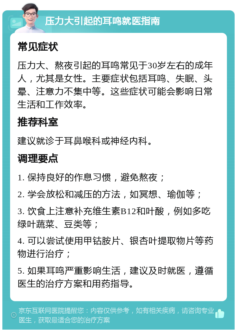 压力大引起的耳鸣就医指南 常见症状 压力大、熬夜引起的耳鸣常见于30岁左右的成年人，尤其是女性。主要症状包括耳鸣、失眠、头晕、注意力不集中等。这些症状可能会影响日常生活和工作效率。 推荐科室 建议就诊于耳鼻喉科或神经内科。 调理要点 1. 保持良好的作息习惯，避免熬夜； 2. 学会放松和减压的方法，如冥想、瑜伽等； 3. 饮食上注意补充维生素B12和叶酸，例如多吃绿叶蔬菜、豆类等； 4. 可以尝试使用甲钴胺片、银杏叶提取物片等药物进行治疗； 5. 如果耳鸣严重影响生活，建议及时就医，遵循医生的治疗方案和用药指导。