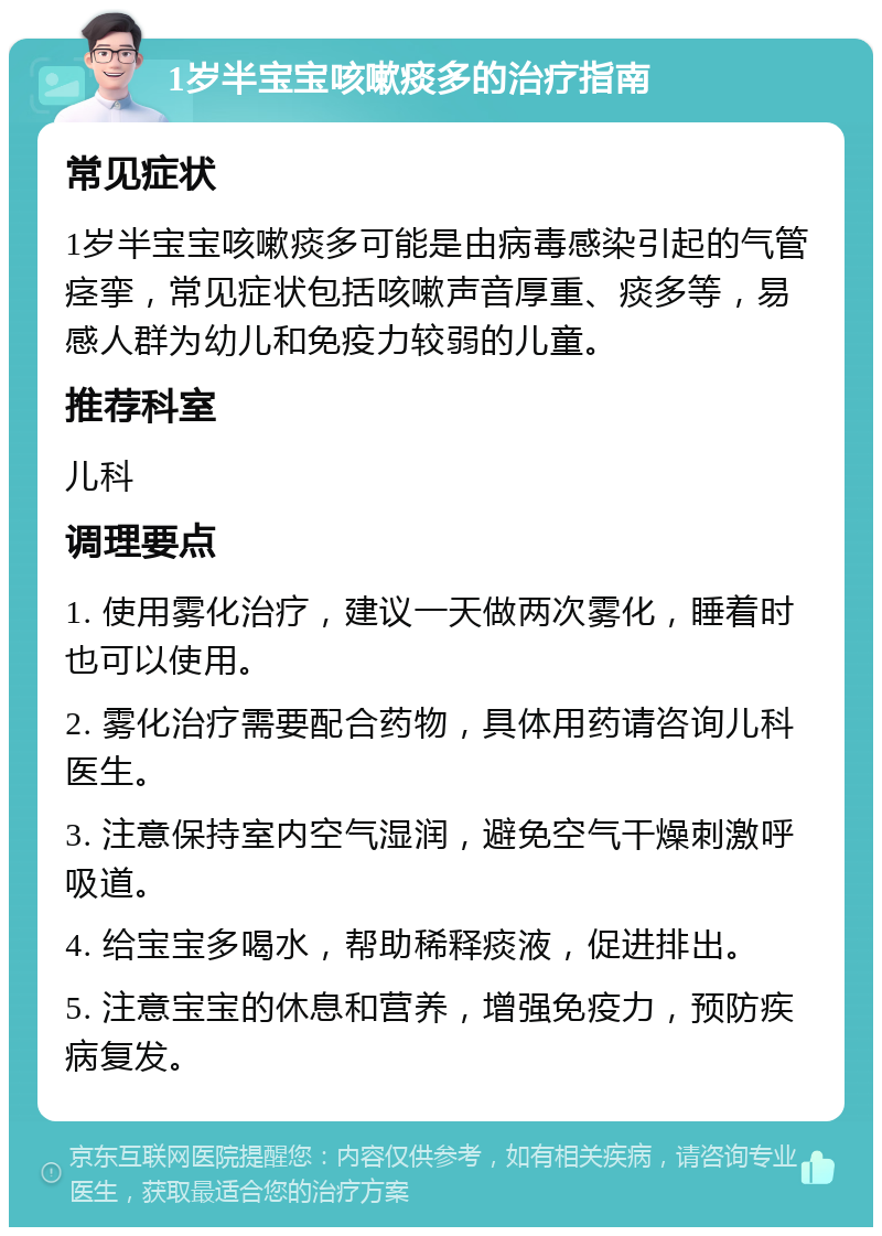 1岁半宝宝咳嗽痰多的治疗指南 常见症状 1岁半宝宝咳嗽痰多可能是由病毒感染引起的气管痉挛，常见症状包括咳嗽声音厚重、痰多等，易感人群为幼儿和免疫力较弱的儿童。 推荐科室 儿科 调理要点 1. 使用雾化治疗，建议一天做两次雾化，睡着时也可以使用。 2. 雾化治疗需要配合药物，具体用药请咨询儿科医生。 3. 注意保持室内空气湿润，避免空气干燥刺激呼吸道。 4. 给宝宝多喝水，帮助稀释痰液，促进排出。 5. 注意宝宝的休息和营养，增强免疫力，预防疾病复发。