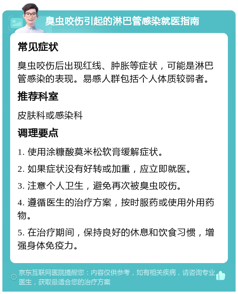 臭虫咬伤引起的淋巴管感染就医指南 常见症状 臭虫咬伤后出现红线、肿胀等症状，可能是淋巴管感染的表现。易感人群包括个人体质较弱者。 推荐科室 皮肤科或感染科 调理要点 1. 使用涂糠酸莫米松软膏缓解症状。 2. 如果症状没有好转或加重，应立即就医。 3. 注意个人卫生，避免再次被臭虫咬伤。 4. 遵循医生的治疗方案，按时服药或使用外用药物。 5. 在治疗期间，保持良好的休息和饮食习惯，增强身体免疫力。