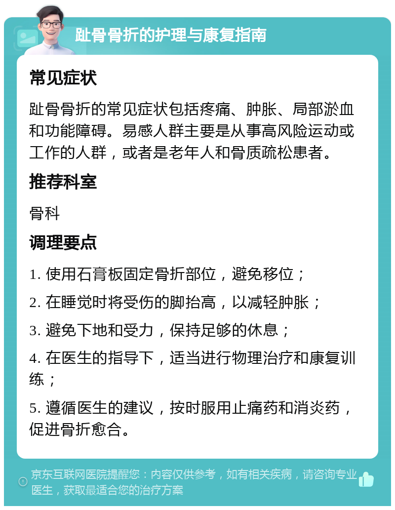 趾骨骨折的护理与康复指南 常见症状 趾骨骨折的常见症状包括疼痛、肿胀、局部淤血和功能障碍。易感人群主要是从事高风险运动或工作的人群，或者是老年人和骨质疏松患者。 推荐科室 骨科 调理要点 1. 使用石膏板固定骨折部位，避免移位； 2. 在睡觉时将受伤的脚抬高，以减轻肿胀； 3. 避免下地和受力，保持足够的休息； 4. 在医生的指导下，适当进行物理治疗和康复训练； 5. 遵循医生的建议，按时服用止痛药和消炎药，促进骨折愈合。