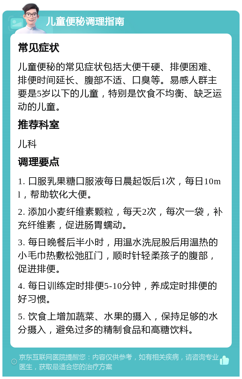 儿童便秘调理指南 常见症状 儿童便秘的常见症状包括大便干硬、排便困难、排便时间延长、腹部不适、口臭等。易感人群主要是5岁以下的儿童，特别是饮食不均衡、缺乏运动的儿童。 推荐科室 儿科 调理要点 1. 口服乳果糖口服液每日晨起饭后1次，每日10ml，帮助软化大便。 2. 添加小麦纤维素颗粒，每天2次，每次一袋，补充纤维素，促进肠胃蠕动。 3. 每日晚餐后半小时，用温水洗屁股后用温热的小毛巾热敷松弛肛门，顺时针轻柔孩子的腹部，促进排便。 4. 每日训练定时排便5-10分钟，养成定时排便的好习惯。 5. 饮食上增加蔬菜、水果的摄入，保持足够的水分摄入，避免过多的精制食品和高糖饮料。