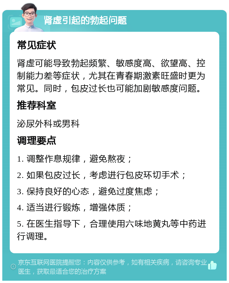 肾虚引起的勃起问题 常见症状 肾虚可能导致勃起频繁、敏感度高、欲望高、控制能力差等症状，尤其在青春期激素旺盛时更为常见。同时，包皮过长也可能加剧敏感度问题。 推荐科室 泌尿外科或男科 调理要点 1. 调整作息规律，避免熬夜； 2. 如果包皮过长，考虑进行包皮环切手术； 3. 保持良好的心态，避免过度焦虑； 4. 适当进行锻炼，增强体质； 5. 在医生指导下，合理使用六味地黄丸等中药进行调理。