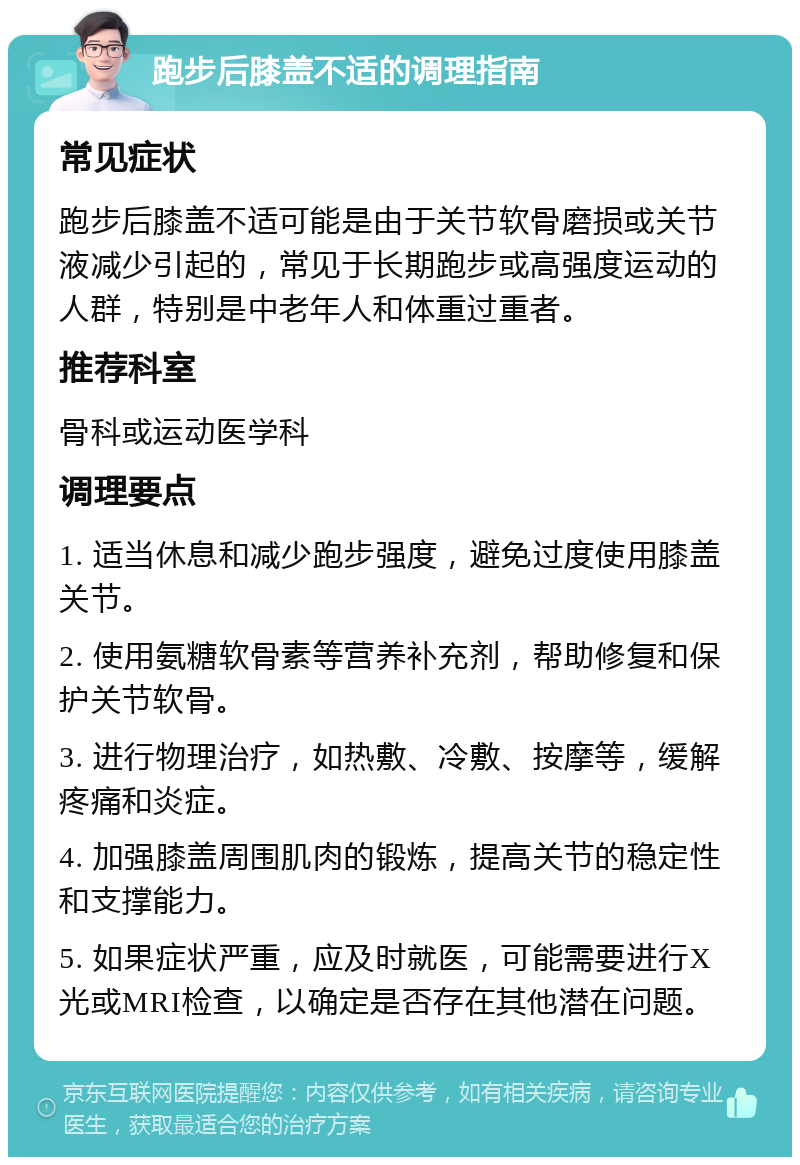 跑步后膝盖不适的调理指南 常见症状 跑步后膝盖不适可能是由于关节软骨磨损或关节液减少引起的，常见于长期跑步或高强度运动的人群，特别是中老年人和体重过重者。 推荐科室 骨科或运动医学科 调理要点 1. 适当休息和减少跑步强度，避免过度使用膝盖关节。 2. 使用氨糖软骨素等营养补充剂，帮助修复和保护关节软骨。 3. 进行物理治疗，如热敷、冷敷、按摩等，缓解疼痛和炎症。 4. 加强膝盖周围肌肉的锻炼，提高关节的稳定性和支撑能力。 5. 如果症状严重，应及时就医，可能需要进行X光或MRI检查，以确定是否存在其他潜在问题。