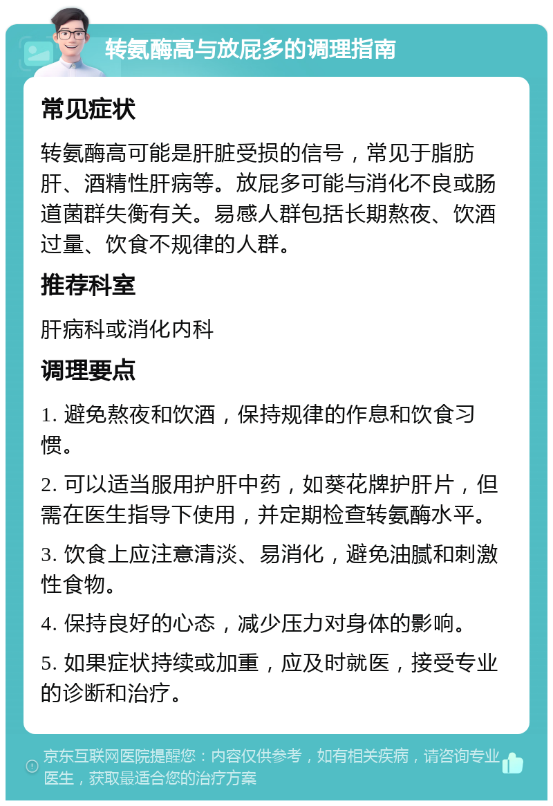 转氨酶高与放屁多的调理指南 常见症状 转氨酶高可能是肝脏受损的信号，常见于脂肪肝、酒精性肝病等。放屁多可能与消化不良或肠道菌群失衡有关。易感人群包括长期熬夜、饮酒过量、饮食不规律的人群。 推荐科室 肝病科或消化内科 调理要点 1. 避免熬夜和饮酒，保持规律的作息和饮食习惯。 2. 可以适当服用护肝中药，如葵花牌护肝片，但需在医生指导下使用，并定期检查转氨酶水平。 3. 饮食上应注意清淡、易消化，避免油腻和刺激性食物。 4. 保持良好的心态，减少压力对身体的影响。 5. 如果症状持续或加重，应及时就医，接受专业的诊断和治疗。