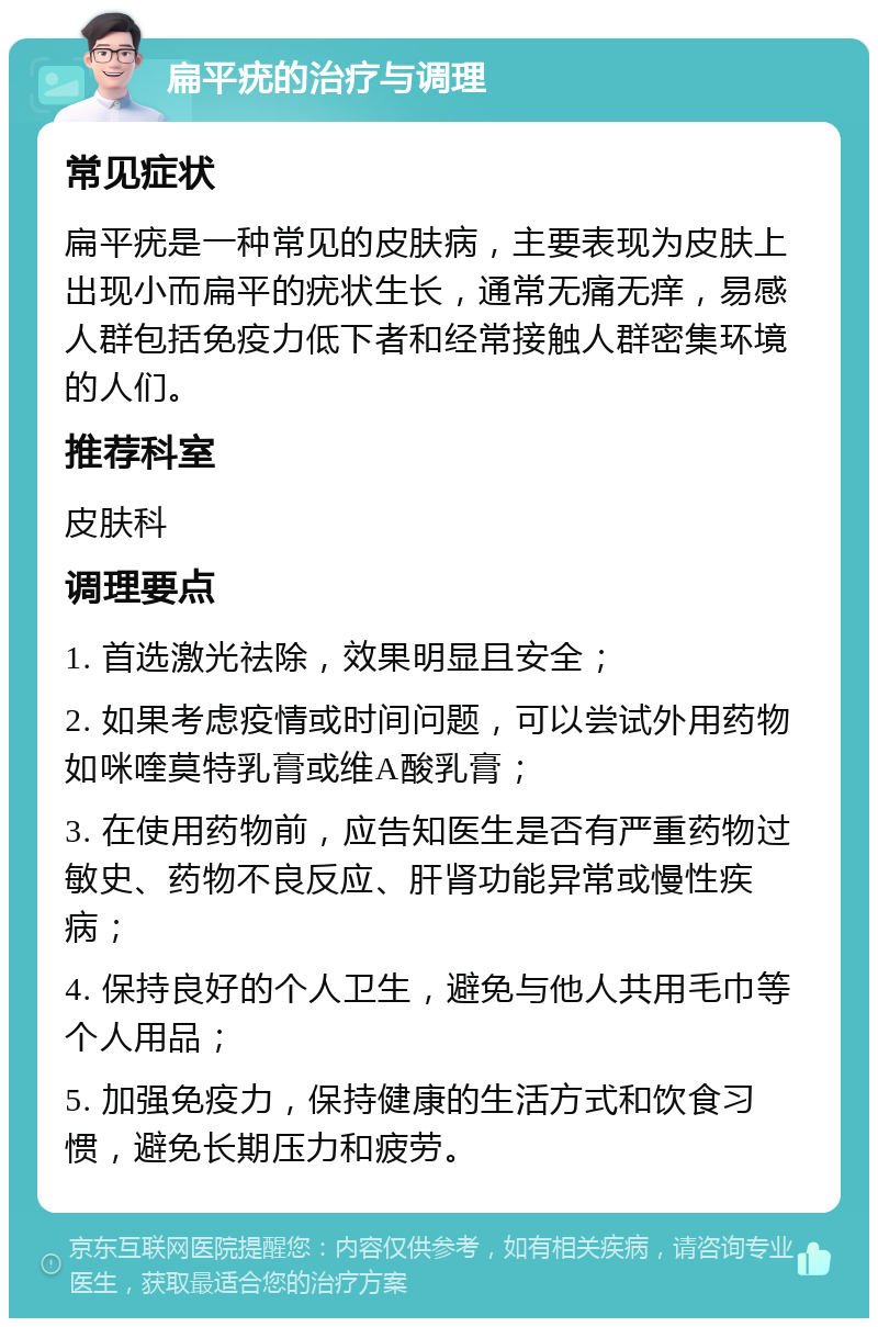 扁平疣的治疗与调理 常见症状 扁平疣是一种常见的皮肤病，主要表现为皮肤上出现小而扁平的疣状生长，通常无痛无痒，易感人群包括免疫力低下者和经常接触人群密集环境的人们。 推荐科室 皮肤科 调理要点 1. 首选激光祛除，效果明显且安全； 2. 如果考虑疫情或时间问题，可以尝试外用药物如咪喹莫特乳膏或维A酸乳膏； 3. 在使用药物前，应告知医生是否有严重药物过敏史、药物不良反应、肝肾功能异常或慢性疾病； 4. 保持良好的个人卫生，避免与他人共用毛巾等个人用品； 5. 加强免疫力，保持健康的生活方式和饮食习惯，避免长期压力和疲劳。