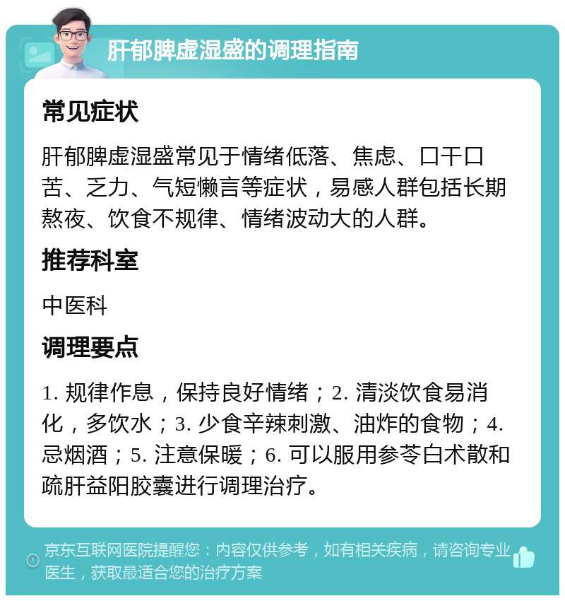 肝郁脾虚湿盛的调理指南 常见症状 肝郁脾虚湿盛常见于情绪低落、焦虑、口干口苦、乏力、气短懒言等症状，易感人群包括长期熬夜、饮食不规律、情绪波动大的人群。 推荐科室 中医科 调理要点 1. 规律作息，保持良好情绪；2. 清淡饮食易消化，多饮水；3. 少食辛辣刺激、油炸的食物；4. 忌烟酒；5. 注意保暖；6. 可以服用参苓白术散和疏肝益阳胶囊进行调理治疗。