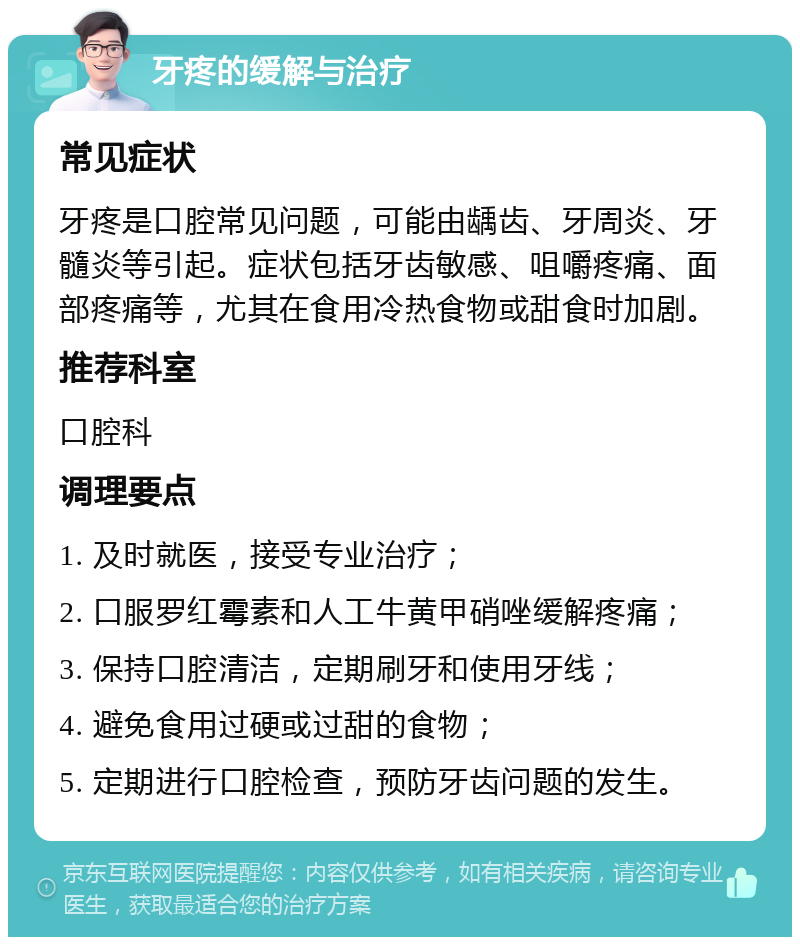 牙疼的缓解与治疗 常见症状 牙疼是口腔常见问题，可能由龋齿、牙周炎、牙髓炎等引起。症状包括牙齿敏感、咀嚼疼痛、面部疼痛等，尤其在食用冷热食物或甜食时加剧。 推荐科室 口腔科 调理要点 1. 及时就医，接受专业治疗； 2. 口服罗红霉素和人工牛黄甲硝唑缓解疼痛； 3. 保持口腔清洁，定期刷牙和使用牙线； 4. 避免食用过硬或过甜的食物； 5. 定期进行口腔检查，预防牙齿问题的发生。