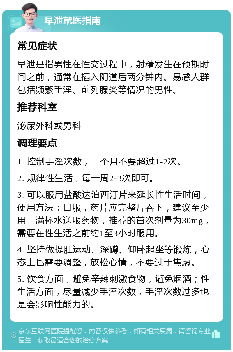 早泄就医指南 常见症状 早泄是指男性在性交过程中，射精发生在预期时间之前，通常在插入阴道后两分钟内。易感人群包括频繁手淫、前列腺炎等情况的男性。 推荐科室 泌尿外科或男科 调理要点 1. 控制手淫次数，一个月不要超过1-2次。 2. 规律性生活，每一周2-3次即可。 3. 可以服用盐酸达泊西汀片来延长性生活时间，使用方法：口服，药片应完整片吞下，建议至少用一满杯水送服药物，推荐的首次剂量为30mg，需要在性生活之前约1至3小时服用。 4. 坚持做提肛运动、深蹲、仰卧起坐等锻炼，心态上也需要调整，放松心情，不要过于焦虑。 5. 饮食方面，避免辛辣刺激食物，避免烟酒；性生活方面，尽量减少手淫次数，手淫次数过多也是会影响性能力的。