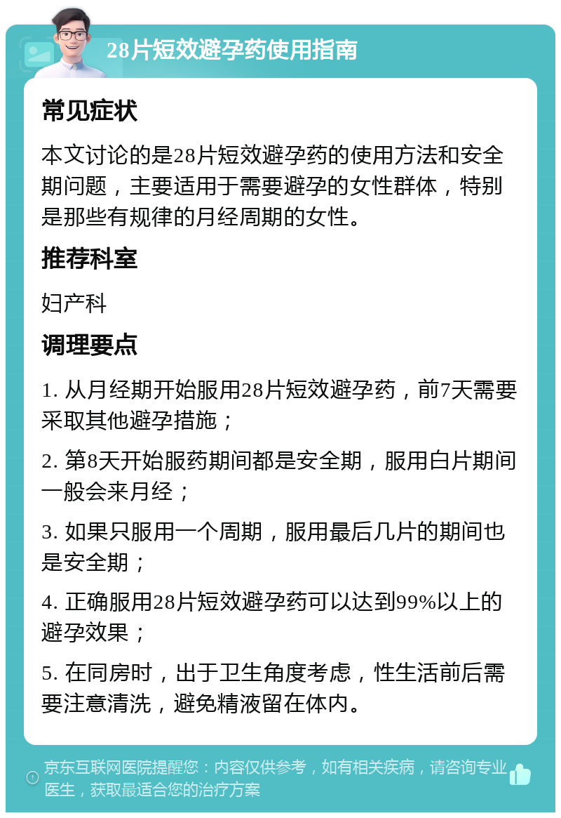 28片短效避孕药使用指南 常见症状 本文讨论的是28片短效避孕药的使用方法和安全期问题，主要适用于需要避孕的女性群体，特别是那些有规律的月经周期的女性。 推荐科室 妇产科 调理要点 1. 从月经期开始服用28片短效避孕药，前7天需要采取其他避孕措施； 2. 第8天开始服药期间都是安全期，服用白片期间一般会来月经； 3. 如果只服用一个周期，服用最后几片的期间也是安全期； 4. 正确服用28片短效避孕药可以达到99%以上的避孕效果； 5. 在同房时，出于卫生角度考虑，性生活前后需要注意清洗，避免精液留在体内。