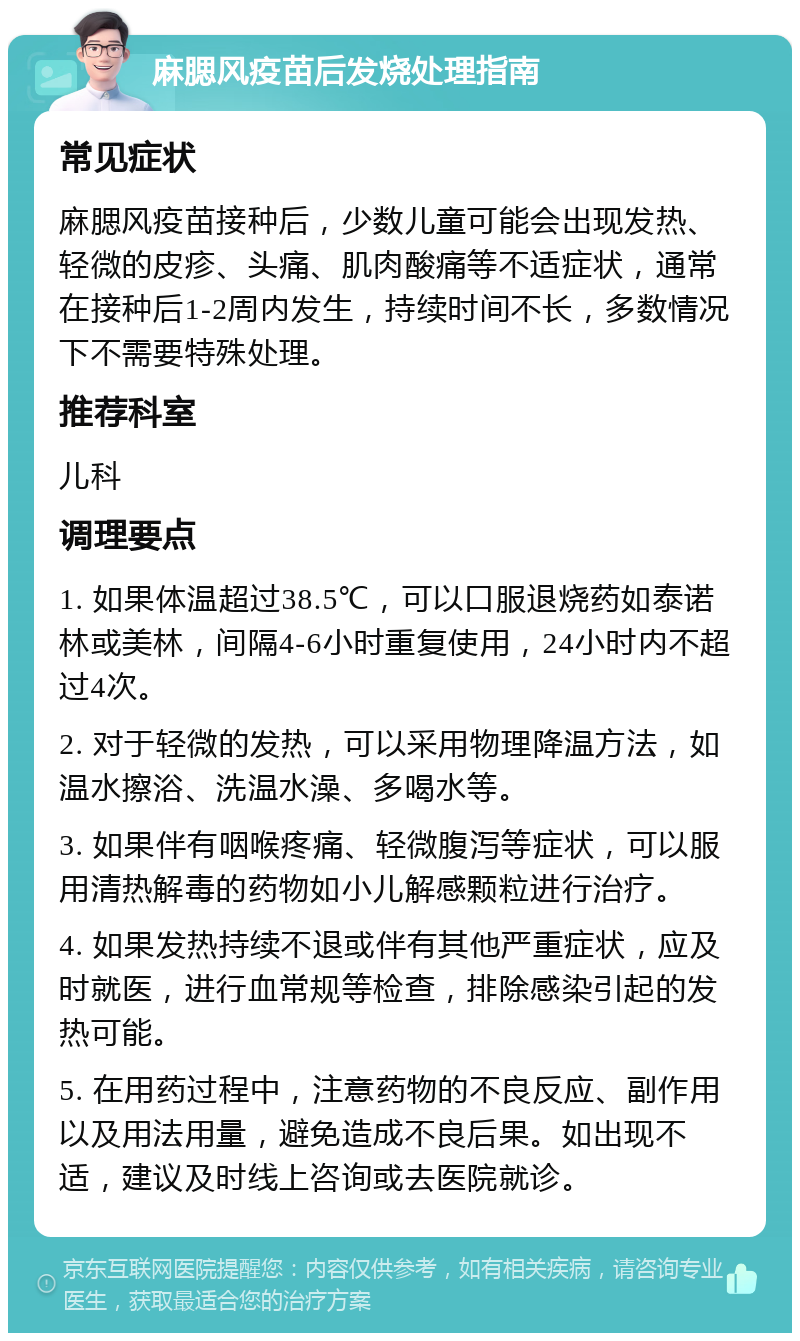 麻腮风疫苗后发烧处理指南 常见症状 麻腮风疫苗接种后，少数儿童可能会出现发热、轻微的皮疹、头痛、肌肉酸痛等不适症状，通常在接种后1-2周内发生，持续时间不长，多数情况下不需要特殊处理。 推荐科室 儿科 调理要点 1. 如果体温超过38.5℃，可以口服退烧药如泰诺林或美林，间隔4-6小时重复使用，24小时内不超过4次。 2. 对于轻微的发热，可以采用物理降温方法，如温水擦浴、洗温水澡、多喝水等。 3. 如果伴有咽喉疼痛、轻微腹泻等症状，可以服用清热解毒的药物如小儿解感颗粒进行治疗。 4. 如果发热持续不退或伴有其他严重症状，应及时就医，进行血常规等检查，排除感染引起的发热可能。 5. 在用药过程中，注意药物的不良反应、副作用以及用法用量，避免造成不良后果。如出现不适，建议及时线上咨询或去医院就诊。