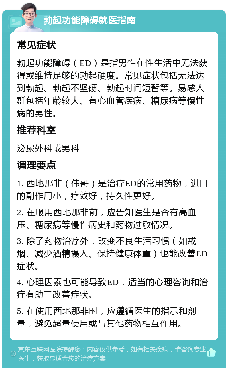 勃起功能障碍就医指南 常见症状 勃起功能障碍（ED）是指男性在性生活中无法获得或维持足够的勃起硬度。常见症状包括无法达到勃起、勃起不坚硬、勃起时间短暂等。易感人群包括年龄较大、有心血管疾病、糖尿病等慢性病的男性。 推荐科室 泌尿外科或男科 调理要点 1. 西地那非（伟哥）是治疗ED的常用药物，进口的副作用小，疗效好，持久性更好。 2. 在服用西地那非前，应告知医生是否有高血压、糖尿病等慢性病史和药物过敏情况。 3. 除了药物治疗外，改变不良生活习惯（如戒烟、减少酒精摄入、保持健康体重）也能改善ED症状。 4. 心理因素也可能导致ED，适当的心理咨询和治疗有助于改善症状。 5. 在使用西地那非时，应遵循医生的指示和剂量，避免超量使用或与其他药物相互作用。