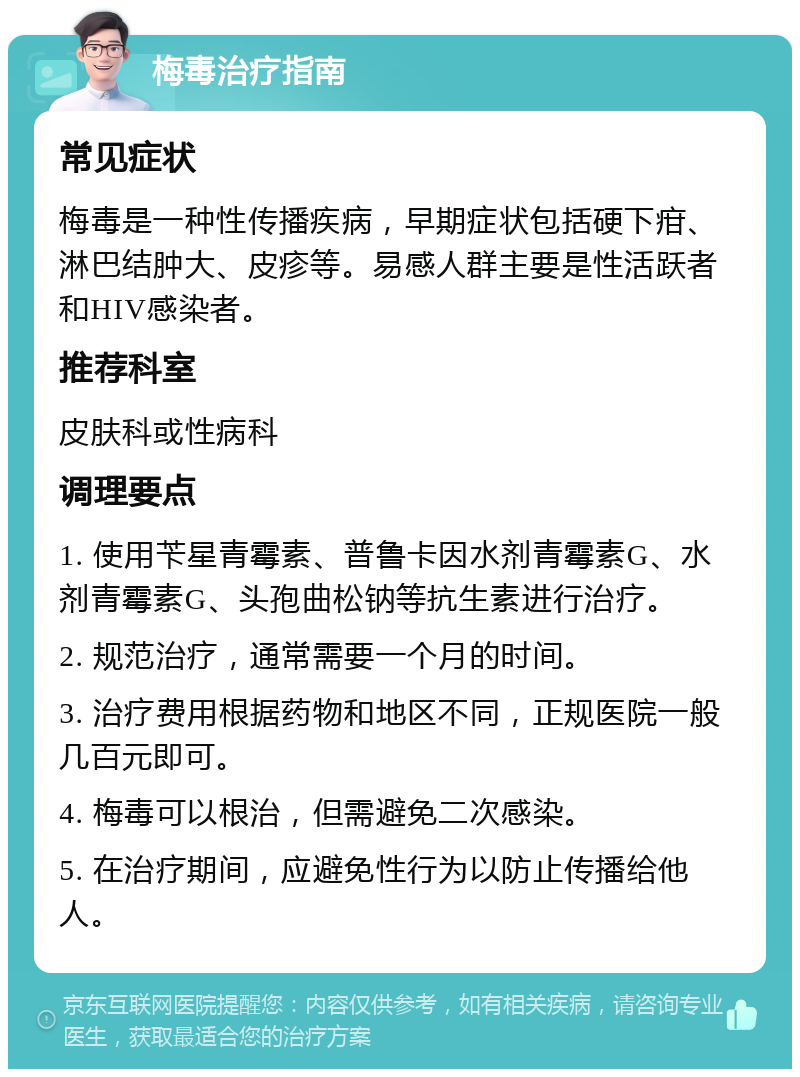 梅毒治疗指南 常见症状 梅毒是一种性传播疾病，早期症状包括硬下疳、淋巴结肿大、皮疹等。易感人群主要是性活跃者和HIV感染者。 推荐科室 皮肤科或性病科 调理要点 1. 使用苄星青霉素、普鲁卡因水剂青霉素G、水剂青霉素G、头孢曲松钠等抗生素进行治疗。 2. 规范治疗，通常需要一个月的时间。 3. 治疗费用根据药物和地区不同，正规医院一般几百元即可。 4. 梅毒可以根治，但需避免二次感染。 5. 在治疗期间，应避免性行为以防止传播给他人。