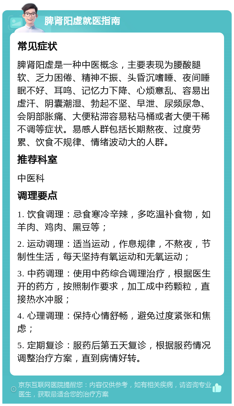 脾肾阳虚就医指南 常见症状 脾肾阳虚是一种中医概念，主要表现为腰酸腿软、乏力困倦、精神不振、头昏沉嗜睡、夜间睡眠不好、耳鸣、记忆力下降、心烦意乱、容易出虚汗、阴囊潮湿、勃起不坚、早泄、尿频尿急、会阴部胀痛、大便粘滞容易粘马桶或者大便干稀不调等症状。易感人群包括长期熬夜、过度劳累、饮食不规律、情绪波动大的人群。 推荐科室 中医科 调理要点 1. 饮食调理：忌食寒冷辛辣，多吃温补食物，如羊肉、鸡肉、黑豆等； 2. 运动调理：适当运动，作息规律，不熬夜，节制性生活，每天坚持有氧运动和无氧运动； 3. 中药调理：使用中药综合调理治疗，根据医生开的药方，按照制作要求，加工成中药颗粒，直接热水冲服； 4. 心理调理：保持心情舒畅，避免过度紧张和焦虑； 5. 定期复诊：服药后第五天复诊，根据服药情况调整治疗方案，直到病情好转。