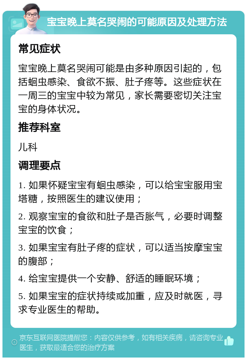 宝宝晚上莫名哭闹的可能原因及处理方法 常见症状 宝宝晚上莫名哭闹可能是由多种原因引起的，包括蛔虫感染、食欲不振、肚子疼等。这些症状在一周三的宝宝中较为常见，家长需要密切关注宝宝的身体状况。 推荐科室 儿科 调理要点 1. 如果怀疑宝宝有蛔虫感染，可以给宝宝服用宝塔糖，按照医生的建议使用； 2. 观察宝宝的食欲和肚子是否胀气，必要时调整宝宝的饮食； 3. 如果宝宝有肚子疼的症状，可以适当按摩宝宝的腹部； 4. 给宝宝提供一个安静、舒适的睡眠环境； 5. 如果宝宝的症状持续或加重，应及时就医，寻求专业医生的帮助。