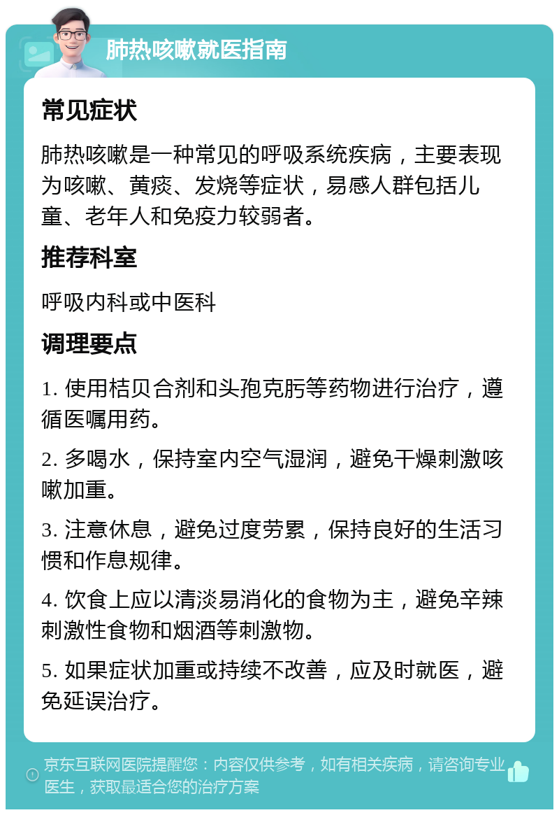 肺热咳嗽就医指南 常见症状 肺热咳嗽是一种常见的呼吸系统疾病，主要表现为咳嗽、黄痰、发烧等症状，易感人群包括儿童、老年人和免疫力较弱者。 推荐科室 呼吸内科或中医科 调理要点 1. 使用桔贝合剂和头孢克肟等药物进行治疗，遵循医嘱用药。 2. 多喝水，保持室内空气湿润，避免干燥刺激咳嗽加重。 3. 注意休息，避免过度劳累，保持良好的生活习惯和作息规律。 4. 饮食上应以清淡易消化的食物为主，避免辛辣刺激性食物和烟酒等刺激物。 5. 如果症状加重或持续不改善，应及时就医，避免延误治疗。