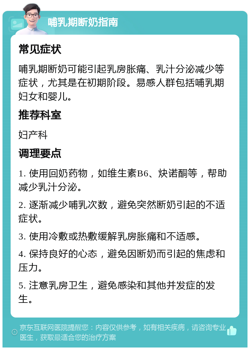 哺乳期断奶指南 常见症状 哺乳期断奶可能引起乳房胀痛、乳汁分泌减少等症状，尤其是在初期阶段。易感人群包括哺乳期妇女和婴儿。 推荐科室 妇产科 调理要点 1. 使用回奶药物，如维生素B6、炔诺酮等，帮助减少乳汁分泌。 2. 逐渐减少哺乳次数，避免突然断奶引起的不适症状。 3. 使用冷敷或热敷缓解乳房胀痛和不适感。 4. 保持良好的心态，避免因断奶而引起的焦虑和压力。 5. 注意乳房卫生，避免感染和其他并发症的发生。