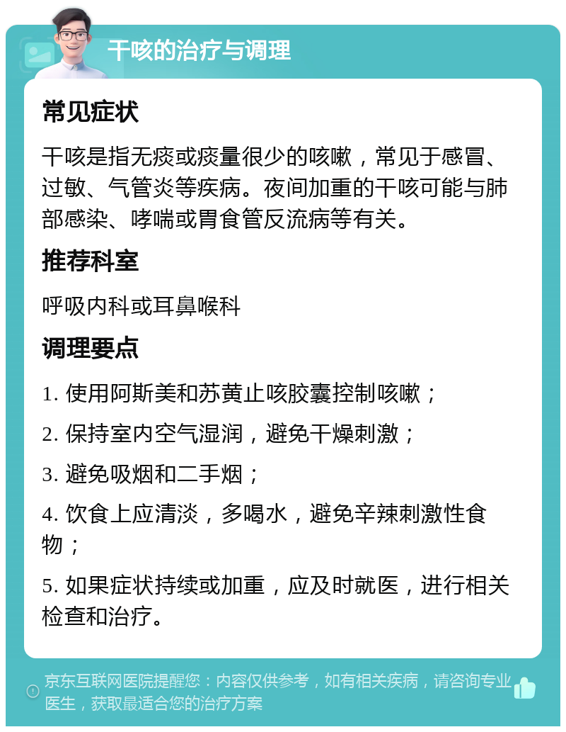 干咳的治疗与调理 常见症状 干咳是指无痰或痰量很少的咳嗽，常见于感冒、过敏、气管炎等疾病。夜间加重的干咳可能与肺部感染、哮喘或胃食管反流病等有关。 推荐科室 呼吸内科或耳鼻喉科 调理要点 1. 使用阿斯美和苏黄止咳胶囊控制咳嗽； 2. 保持室内空气湿润，避免干燥刺激； 3. 避免吸烟和二手烟； 4. 饮食上应清淡，多喝水，避免辛辣刺激性食物； 5. 如果症状持续或加重，应及时就医，进行相关检查和治疗。