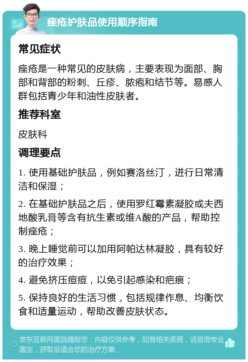 痤疮护肤品使用顺序指南 常见症状 痤疮是一种常见的皮肤病，主要表现为面部、胸部和背部的粉刺、丘疹、脓疱和结节等。易感人群包括青少年和油性皮肤者。 推荐科室 皮肤科 调理要点 1. 使用基础护肤品，例如赛洛丝汀，进行日常清洁和保湿； 2. 在基础护肤品之后，使用罗红霉素凝胶或夫西地酸乳膏等含有抗生素或维A酸的产品，帮助控制痤疮； 3. 晚上睡觉前可以加用阿帕达林凝胶，具有较好的治疗效果； 4. 避免挤压痘痘，以免引起感染和疤痕； 5. 保持良好的生活习惯，包括规律作息、均衡饮食和适量运动，帮助改善皮肤状态。