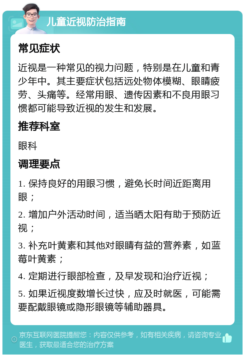 儿童近视防治指南 常见症状 近视是一种常见的视力问题，特别是在儿童和青少年中。其主要症状包括远处物体模糊、眼睛疲劳、头痛等。经常用眼、遗传因素和不良用眼习惯都可能导致近视的发生和发展。 推荐科室 眼科 调理要点 1. 保持良好的用眼习惯，避免长时间近距离用眼； 2. 增加户外活动时间，适当晒太阳有助于预防近视； 3. 补充叶黄素和其他对眼睛有益的营养素，如蓝莓叶黄素； 4. 定期进行眼部检查，及早发现和治疗近视； 5. 如果近视度数增长过快，应及时就医，可能需要配戴眼镜或隐形眼镜等辅助器具。