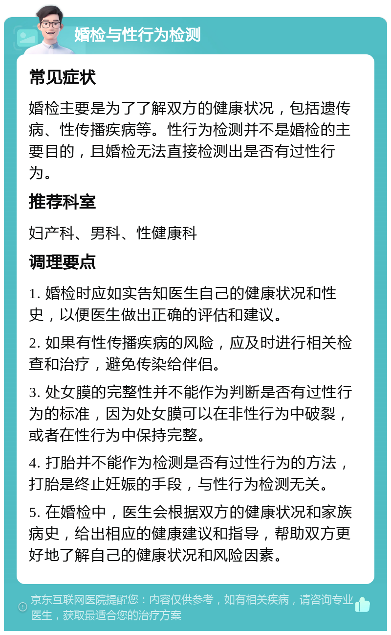 婚检与性行为检测 常见症状 婚检主要是为了了解双方的健康状况，包括遗传病、性传播疾病等。性行为检测并不是婚检的主要目的，且婚检无法直接检测出是否有过性行为。 推荐科室 妇产科、男科、性健康科 调理要点 1. 婚检时应如实告知医生自己的健康状况和性史，以便医生做出正确的评估和建议。 2. 如果有性传播疾病的风险，应及时进行相关检查和治疗，避免传染给伴侣。 3. 处女膜的完整性并不能作为判断是否有过性行为的标准，因为处女膜可以在非性行为中破裂，或者在性行为中保持完整。 4. 打胎并不能作为检测是否有过性行为的方法，打胎是终止妊娠的手段，与性行为检测无关。 5. 在婚检中，医生会根据双方的健康状况和家族病史，给出相应的健康建议和指导，帮助双方更好地了解自己的健康状况和风险因素。