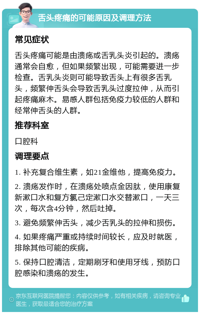 舌头疼痛的可能原因及调理方法 常见症状 舌头疼痛可能是由溃疡或舌乳头炎引起的。溃疡通常会自愈，但如果频繁出现，可能需要进一步检查。舌乳头炎则可能导致舌头上有很多舌乳头，频繁伸舌头会导致舌乳头过度拉伸，从而引起疼痛麻木。易感人群包括免疫力较低的人群和经常伸舌头的人群。 推荐科室 口腔科 调理要点 1. 补充复合维生素，如21金维他，提高免疫力。 2. 溃疡发作时，在溃疡处喷点金因肽，使用康复新漱口水和复方氯己定漱口水交替漱口，一天三次，每次含4分钟，然后吐掉。 3. 避免频繁伸舌头，减少舌乳头的拉伸和损伤。 4. 如果疼痛严重或持续时间较长，应及时就医，排除其他可能的疾病。 5. 保持口腔清洁，定期刷牙和使用牙线，预防口腔感染和溃疡的发生。