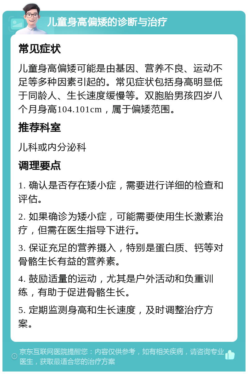 儿童身高偏矮的诊断与治疗 常见症状 儿童身高偏矮可能是由基因、营养不良、运动不足等多种因素引起的。常见症状包括身高明显低于同龄人、生长速度缓慢等。双胞胎男孩四岁八个月身高104.101cm，属于偏矮范围。 推荐科室 儿科或内分泌科 调理要点 1. 确认是否存在矮小症，需要进行详细的检查和评估。 2. 如果确诊为矮小症，可能需要使用生长激素治疗，但需在医生指导下进行。 3. 保证充足的营养摄入，特别是蛋白质、钙等对骨骼生长有益的营养素。 4. 鼓励适量的运动，尤其是户外活动和负重训练，有助于促进骨骼生长。 5. 定期监测身高和生长速度，及时调整治疗方案。