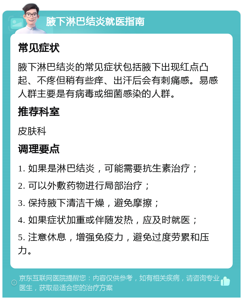 腋下淋巴结炎就医指南 常见症状 腋下淋巴结炎的常见症状包括腋下出现红点凸起、不疼但稍有些痒、出汗后会有刺痛感。易感人群主要是有病毒或细菌感染的人群。 推荐科室 皮肤科 调理要点 1. 如果是淋巴结炎，可能需要抗生素治疗； 2. 可以外敷药物进行局部治疗； 3. 保持腋下清洁干燥，避免摩擦； 4. 如果症状加重或伴随发热，应及时就医； 5. 注意休息，增强免疫力，避免过度劳累和压力。