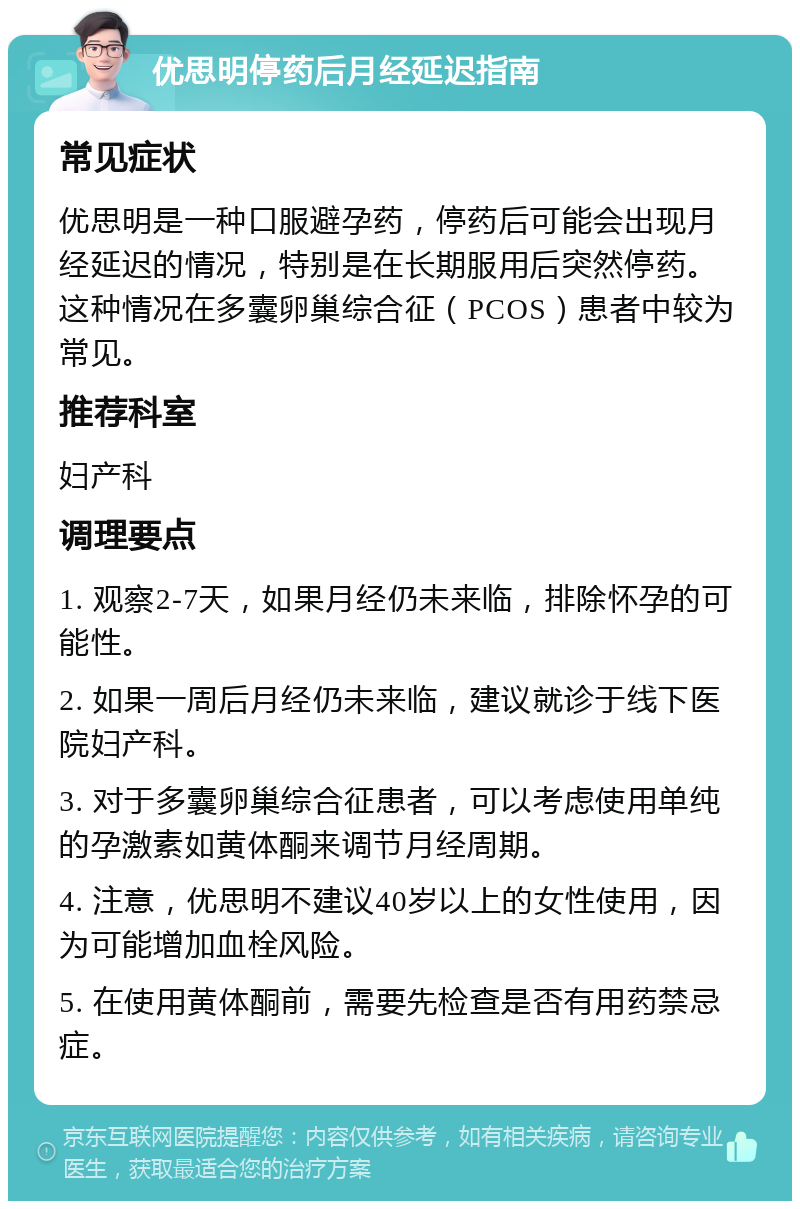 优思明停药后月经延迟指南 常见症状 优思明是一种口服避孕药，停药后可能会出现月经延迟的情况，特别是在长期服用后突然停药。这种情况在多囊卵巢综合征（PCOS）患者中较为常见。 推荐科室 妇产科 调理要点 1. 观察2-7天，如果月经仍未来临，排除怀孕的可能性。 2. 如果一周后月经仍未来临，建议就诊于线下医院妇产科。 3. 对于多囊卵巢综合征患者，可以考虑使用单纯的孕激素如黄体酮来调节月经周期。 4. 注意，优思明不建议40岁以上的女性使用，因为可能增加血栓风险。 5. 在使用黄体酮前，需要先检查是否有用药禁忌症。