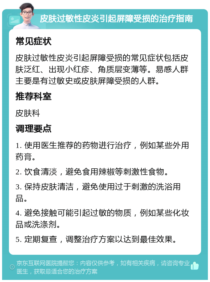 皮肤过敏性皮炎引起屏障受损的治疗指南 常见症状 皮肤过敏性皮炎引起屏障受损的常见症状包括皮肤泛红、出现小红疹、角质层变薄等。易感人群主要是有过敏史或皮肤屏障受损的人群。 推荐科室 皮肤科 调理要点 1. 使用医生推荐的药物进行治疗，例如某些外用药膏。 2. 饮食清淡，避免食用辣椒等刺激性食物。 3. 保持皮肤清洁，避免使用过于刺激的洗浴用品。 4. 避免接触可能引起过敏的物质，例如某些化妆品或洗涤剂。 5. 定期复查，调整治疗方案以达到最佳效果。