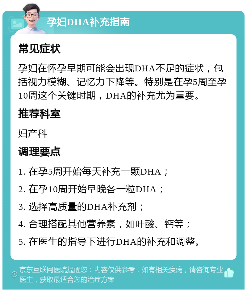 孕妇DHA补充指南 常见症状 孕妇在怀孕早期可能会出现DHA不足的症状，包括视力模糊、记忆力下降等。特别是在孕5周至孕10周这个关键时期，DHA的补充尤为重要。 推荐科室 妇产科 调理要点 1. 在孕5周开始每天补充一颗DHA； 2. 在孕10周开始早晚各一粒DHA； 3. 选择高质量的DHA补充剂； 4. 合理搭配其他营养素，如叶酸、钙等； 5. 在医生的指导下进行DHA的补充和调整。