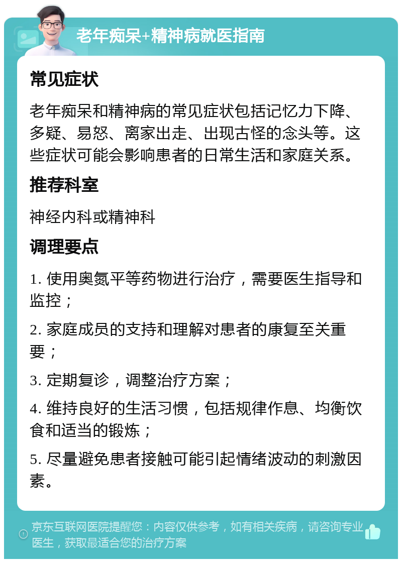 老年痴呆+精神病就医指南 常见症状 老年痴呆和精神病的常见症状包括记忆力下降、多疑、易怒、离家出走、出现古怪的念头等。这些症状可能会影响患者的日常生活和家庭关系。 推荐科室 神经内科或精神科 调理要点 1. 使用奥氮平等药物进行治疗，需要医生指导和监控； 2. 家庭成员的支持和理解对患者的康复至关重要； 3. 定期复诊，调整治疗方案； 4. 维持良好的生活习惯，包括规律作息、均衡饮食和适当的锻炼； 5. 尽量避免患者接触可能引起情绪波动的刺激因素。