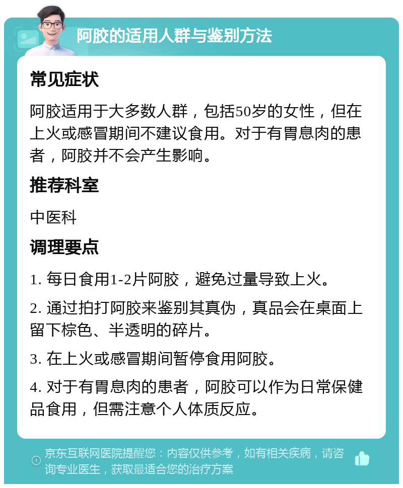 阿胶的适用人群与鉴别方法 常见症状 阿胶适用于大多数人群，包括50岁的女性，但在上火或感冒期间不建议食用。对于有胃息肉的患者，阿胶并不会产生影响。 推荐科室 中医科 调理要点 1. 每日食用1-2片阿胶，避免过量导致上火。 2. 通过拍打阿胶来鉴别其真伪，真品会在桌面上留下棕色、半透明的碎片。 3. 在上火或感冒期间暂停食用阿胶。 4. 对于有胃息肉的患者，阿胶可以作为日常保健品食用，但需注意个人体质反应。