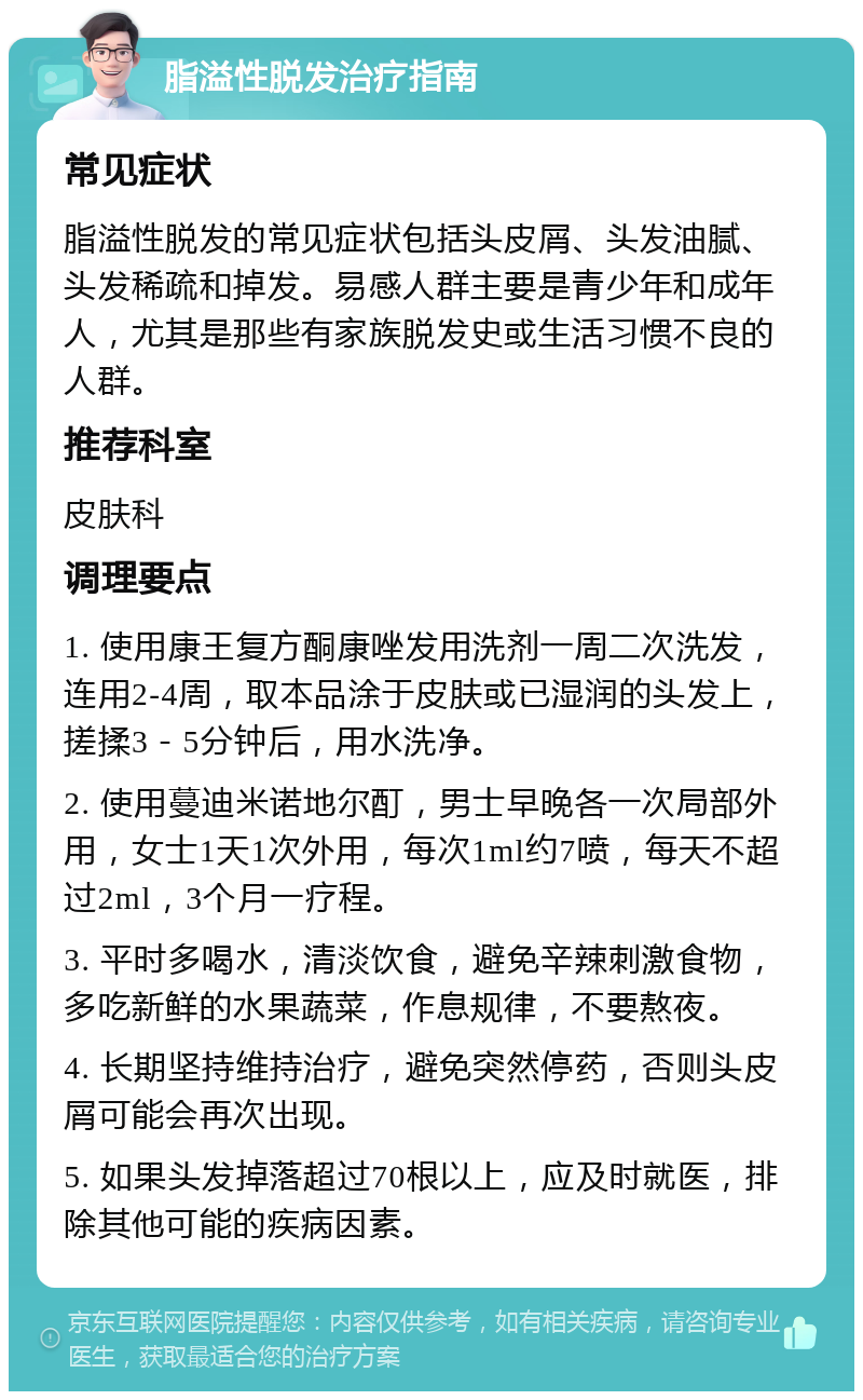 脂溢性脱发治疗指南 常见症状 脂溢性脱发的常见症状包括头皮屑、头发油腻、头发稀疏和掉发。易感人群主要是青少年和成年人，尤其是那些有家族脱发史或生活习惯不良的人群。 推荐科室 皮肤科 调理要点 1. 使用康王复方酮康唑发用洗剂一周二次洗发，连用2-4周，取本品涂于皮肤或已湿润的头发上，搓揉3－5分钟后，用水洗净。 2. 使用蔓迪米诺地尔酊，男士早晚各一次局部外用，女士1天1次外用，每次1ml约7喷，每天不超过2ml，3个月一疗程。 3. 平时多喝水，清淡饮食，避免辛辣刺激食物，多吃新鲜的水果蔬菜，作息规律，不要熬夜。 4. 长期坚持维持治疗，避免突然停药，否则头皮屑可能会再次出现。 5. 如果头发掉落超过70根以上，应及时就医，排除其他可能的疾病因素。