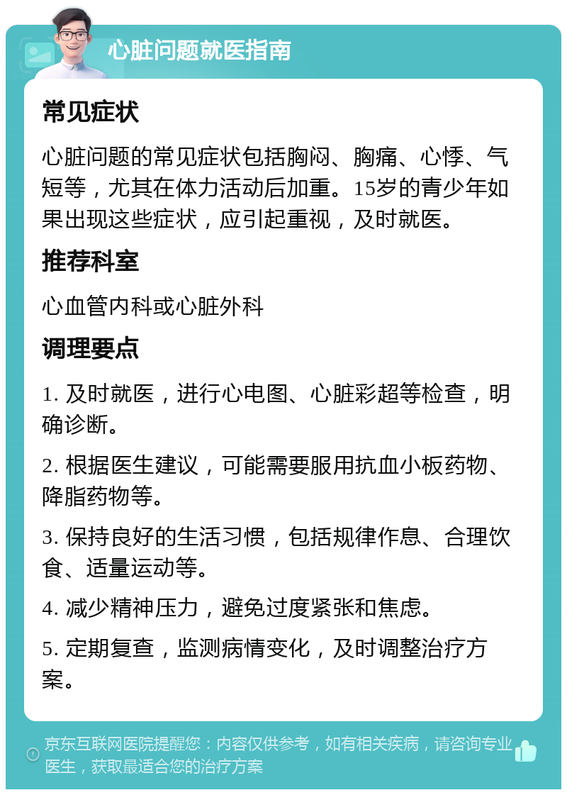 心脏问题就医指南 常见症状 心脏问题的常见症状包括胸闷、胸痛、心悸、气短等，尤其在体力活动后加重。15岁的青少年如果出现这些症状，应引起重视，及时就医。 推荐科室 心血管内科或心脏外科 调理要点 1. 及时就医，进行心电图、心脏彩超等检查，明确诊断。 2. 根据医生建议，可能需要服用抗血小板药物、降脂药物等。 3. 保持良好的生活习惯，包括规律作息、合理饮食、适量运动等。 4. 减少精神压力，避免过度紧张和焦虑。 5. 定期复查，监测病情变化，及时调整治疗方案。