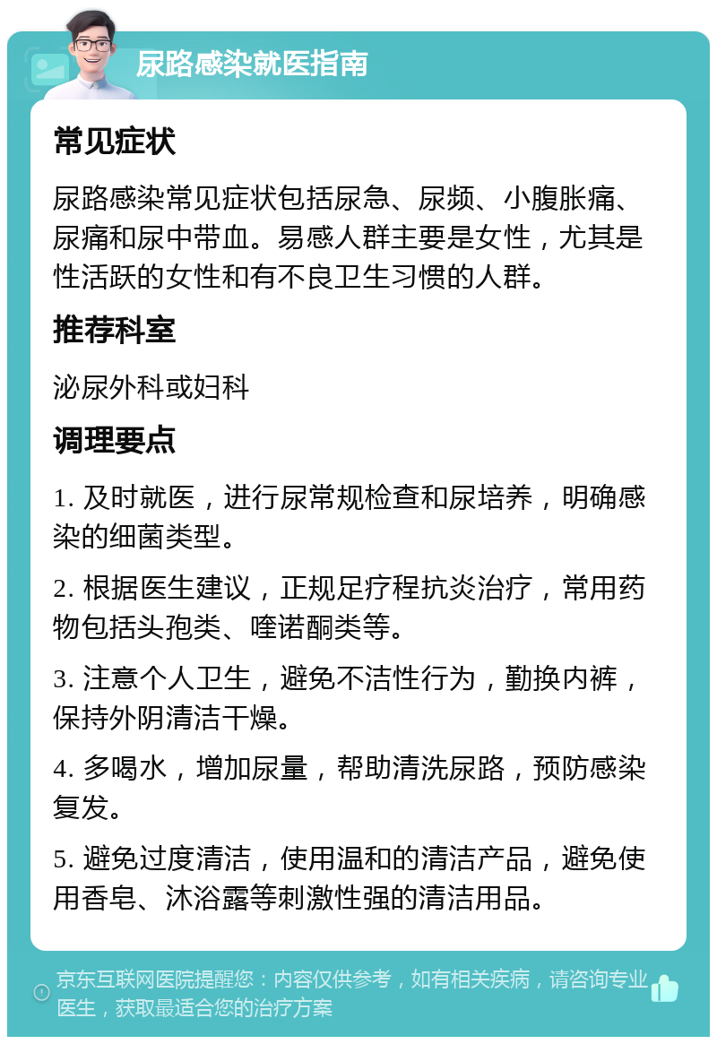 尿路感染就医指南 常见症状 尿路感染常见症状包括尿急、尿频、小腹胀痛、尿痛和尿中带血。易感人群主要是女性，尤其是性活跃的女性和有不良卫生习惯的人群。 推荐科室 泌尿外科或妇科 调理要点 1. 及时就医，进行尿常规检查和尿培养，明确感染的细菌类型。 2. 根据医生建议，正规足疗程抗炎治疗，常用药物包括头孢类、喹诺酮类等。 3. 注意个人卫生，避免不洁性行为，勤换内裤，保持外阴清洁干燥。 4. 多喝水，增加尿量，帮助清洗尿路，预防感染复发。 5. 避免过度清洁，使用温和的清洁产品，避免使用香皂、沐浴露等刺激性强的清洁用品。