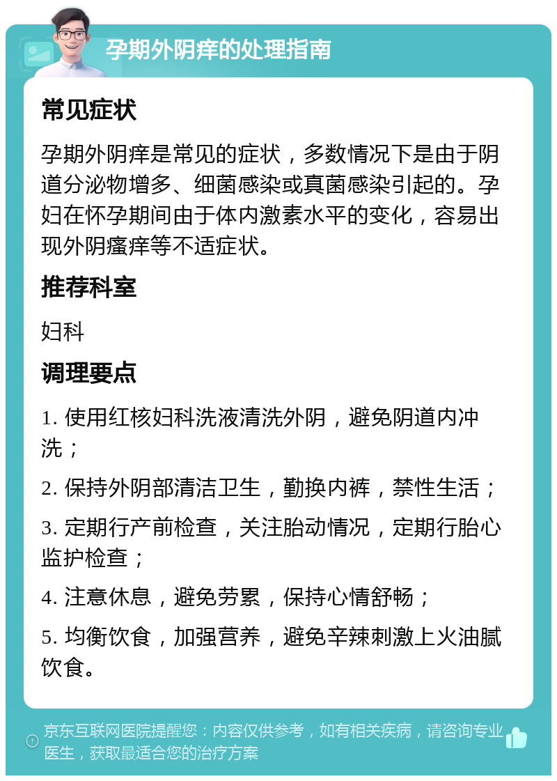 孕期外阴痒的处理指南 常见症状 孕期外阴痒是常见的症状，多数情况下是由于阴道分泌物增多、细菌感染或真菌感染引起的。孕妇在怀孕期间由于体内激素水平的变化，容易出现外阴瘙痒等不适症状。 推荐科室 妇科 调理要点 1. 使用红核妇科洗液清洗外阴，避免阴道内冲洗； 2. 保持外阴部清洁卫生，勤换内裤，禁性生活； 3. 定期行产前检查，关注胎动情况，定期行胎心监护检查； 4. 注意休息，避免劳累，保持心情舒畅； 5. 均衡饮食，加强营养，避免辛辣刺激上火油腻饮食。