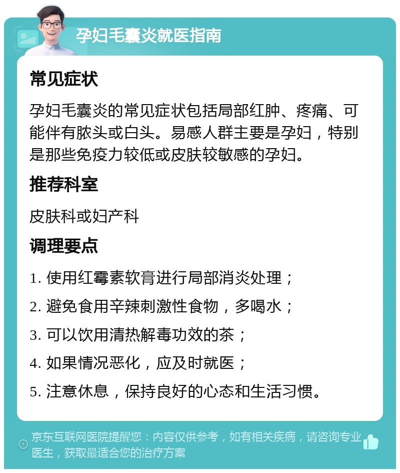 孕妇毛囊炎就医指南 常见症状 孕妇毛囊炎的常见症状包括局部红肿、疼痛、可能伴有脓头或白头。易感人群主要是孕妇，特别是那些免疫力较低或皮肤较敏感的孕妇。 推荐科室 皮肤科或妇产科 调理要点 1. 使用红霉素软膏进行局部消炎处理； 2. 避免食用辛辣刺激性食物，多喝水； 3. 可以饮用清热解毒功效的茶； 4. 如果情况恶化，应及时就医； 5. 注意休息，保持良好的心态和生活习惯。