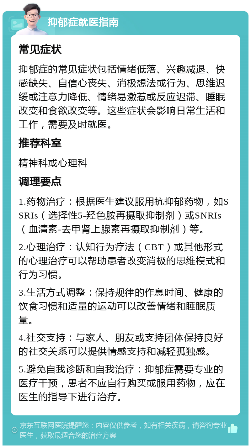 抑郁症就医指南 常见症状 抑郁症的常见症状包括情绪低落、兴趣减退、快感缺失、自信心丧失、消极想法或行为、思维迟缓或注意力降低、情绪易激惹或反应迟滞、睡眠改变和食欲改变等。这些症状会影响日常生活和工作，需要及时就医。 推荐科室 精神科或心理科 调理要点 1.药物治疗：根据医生建议服用抗抑郁药物，如SSRIs（选择性5-羟色胺再摄取抑制剂）或SNRIs（血清素-去甲肾上腺素再摄取抑制剂）等。 2.心理治疗：认知行为疗法（CBT）或其他形式的心理治疗可以帮助患者改变消极的思维模式和行为习惯。 3.生活方式调整：保持规律的作息时间、健康的饮食习惯和适量的运动可以改善情绪和睡眠质量。 4.社交支持：与家人、朋友或支持团体保持良好的社交关系可以提供情感支持和减轻孤独感。 5.避免自我诊断和自我治疗：抑郁症需要专业的医疗干预，患者不应自行购买或服用药物，应在医生的指导下进行治疗。