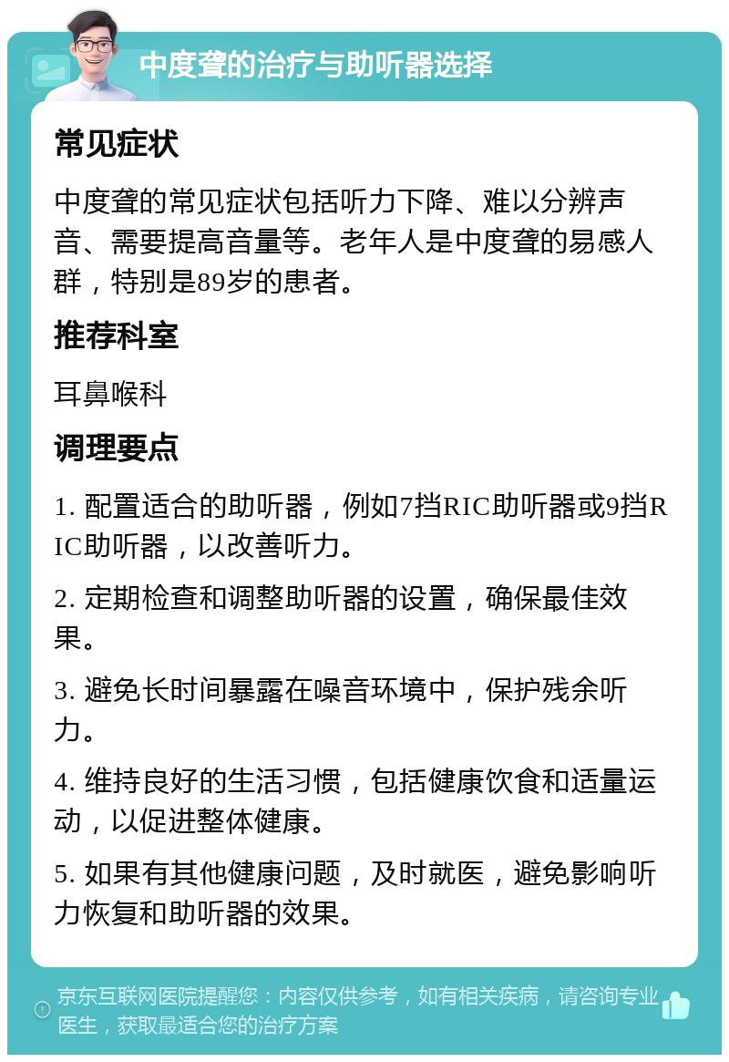 中度聋的治疗与助听器选择 常见症状 中度聋的常见症状包括听力下降、难以分辨声音、需要提高音量等。老年人是中度聋的易感人群，特别是89岁的患者。 推荐科室 耳鼻喉科 调理要点 1. 配置适合的助听器，例如7挡RIC助听器或9挡RIC助听器，以改善听力。 2. 定期检查和调整助听器的设置，确保最佳效果。 3. 避免长时间暴露在噪音环境中，保护残余听力。 4. 维持良好的生活习惯，包括健康饮食和适量运动，以促进整体健康。 5. 如果有其他健康问题，及时就医，避免影响听力恢复和助听器的效果。