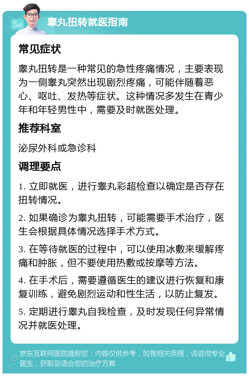 睾丸扭转就医指南 常见症状 睾丸扭转是一种常见的急性疼痛情况，主要表现为一侧睾丸突然出现剧烈疼痛，可能伴随着恶心、呕吐、发热等症状。这种情况多发生在青少年和年轻男性中，需要及时就医处理。 推荐科室 泌尿外科或急诊科 调理要点 1. 立即就医，进行睾丸彩超检查以确定是否存在扭转情况。 2. 如果确诊为睾丸扭转，可能需要手术治疗，医生会根据具体情况选择手术方式。 3. 在等待就医的过程中，可以使用冰敷来缓解疼痛和肿胀，但不要使用热敷或按摩等方法。 4. 在手术后，需要遵循医生的建议进行恢复和康复训练，避免剧烈运动和性生活，以防止复发。 5. 定期进行睾丸自我检查，及时发现任何异常情况并就医处理。