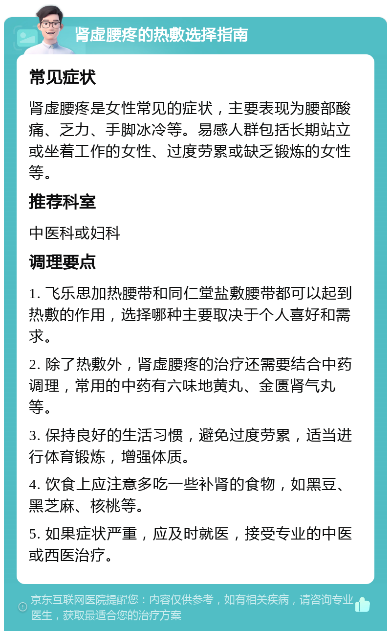 肾虚腰疼的热敷选择指南 常见症状 肾虚腰疼是女性常见的症状，主要表现为腰部酸痛、乏力、手脚冰冷等。易感人群包括长期站立或坐着工作的女性、过度劳累或缺乏锻炼的女性等。 推荐科室 中医科或妇科 调理要点 1. 飞乐思加热腰带和同仁堂盐敷腰带都可以起到热敷的作用，选择哪种主要取决于个人喜好和需求。 2. 除了热敷外，肾虚腰疼的治疗还需要结合中药调理，常用的中药有六味地黄丸、金匮肾气丸等。 3. 保持良好的生活习惯，避免过度劳累，适当进行体育锻炼，增强体质。 4. 饮食上应注意多吃一些补肾的食物，如黑豆、黑芝麻、核桃等。 5. 如果症状严重，应及时就医，接受专业的中医或西医治疗。