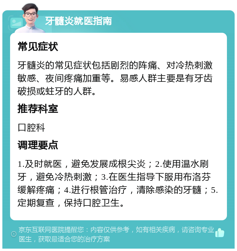 牙髓炎就医指南 常见症状 牙髓炎的常见症状包括剧烈的阵痛、对冷热刺激敏感、夜间疼痛加重等。易感人群主要是有牙齿破损或蛀牙的人群。 推荐科室 口腔科 调理要点 1.及时就医，避免发展成根尖炎；2.使用温水刷牙，避免冷热刺激；3.在医生指导下服用布洛芬缓解疼痛；4.进行根管治疗，清除感染的牙髓；5.定期复查，保持口腔卫生。