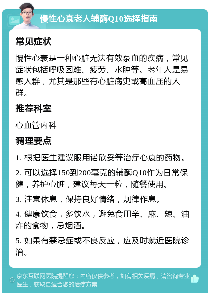 慢性心衰老人辅酶Q10选择指南 常见症状 慢性心衰是一种心脏无法有效泵血的疾病，常见症状包括呼吸困难、疲劳、水肿等。老年人是易感人群，尤其是那些有心脏病史或高血压的人群。 推荐科室 心血管内科 调理要点 1. 根据医生建议服用诺欣妥等治疗心衰的药物。 2. 可以选择150到200毫克的辅酶Q10作为日常保健，养护心脏，建议每天一粒，随餐使用。 3. 注意休息，保持良好情绪，规律作息。 4. 健康饮食，多饮水，避免食用辛、麻、辣、油炸的食物，忌烟酒。 5. 如果有禁忌症或不良反应，应及时就近医院诊治。