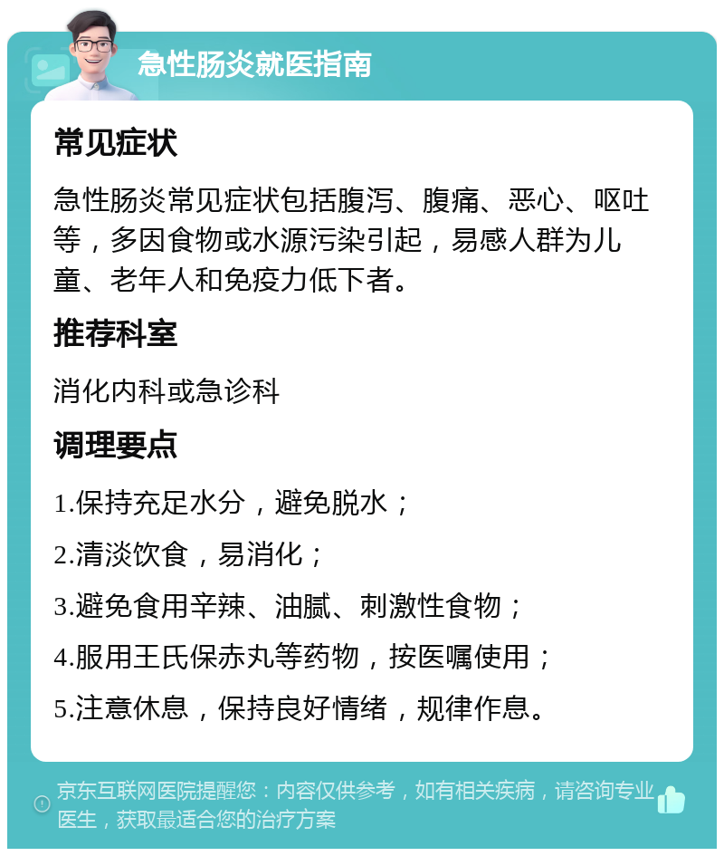 急性肠炎就医指南 常见症状 急性肠炎常见症状包括腹泻、腹痛、恶心、呕吐等，多因食物或水源污染引起，易感人群为儿童、老年人和免疫力低下者。 推荐科室 消化内科或急诊科 调理要点 1.保持充足水分，避免脱水； 2.清淡饮食，易消化； 3.避免食用辛辣、油腻、刺激性食物； 4.服用王氏保赤丸等药物，按医嘱使用； 5.注意休息，保持良好情绪，规律作息。