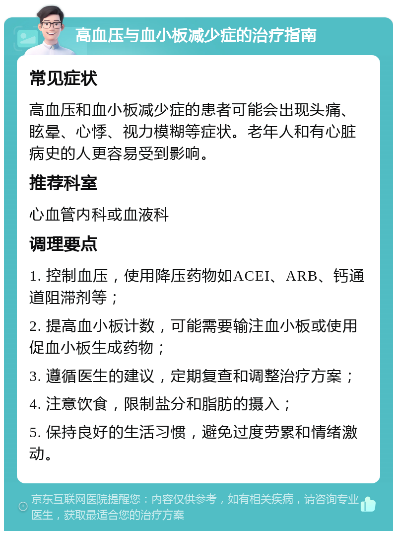 高血压与血小板减少症的治疗指南 常见症状 高血压和血小板减少症的患者可能会出现头痛、眩晕、心悸、视力模糊等症状。老年人和有心脏病史的人更容易受到影响。 推荐科室 心血管内科或血液科 调理要点 1. 控制血压，使用降压药物如ACEI、ARB、钙通道阻滞剂等； 2. 提高血小板计数，可能需要输注血小板或使用促血小板生成药物； 3. 遵循医生的建议，定期复查和调整治疗方案； 4. 注意饮食，限制盐分和脂肪的摄入； 5. 保持良好的生活习惯，避免过度劳累和情绪激动。