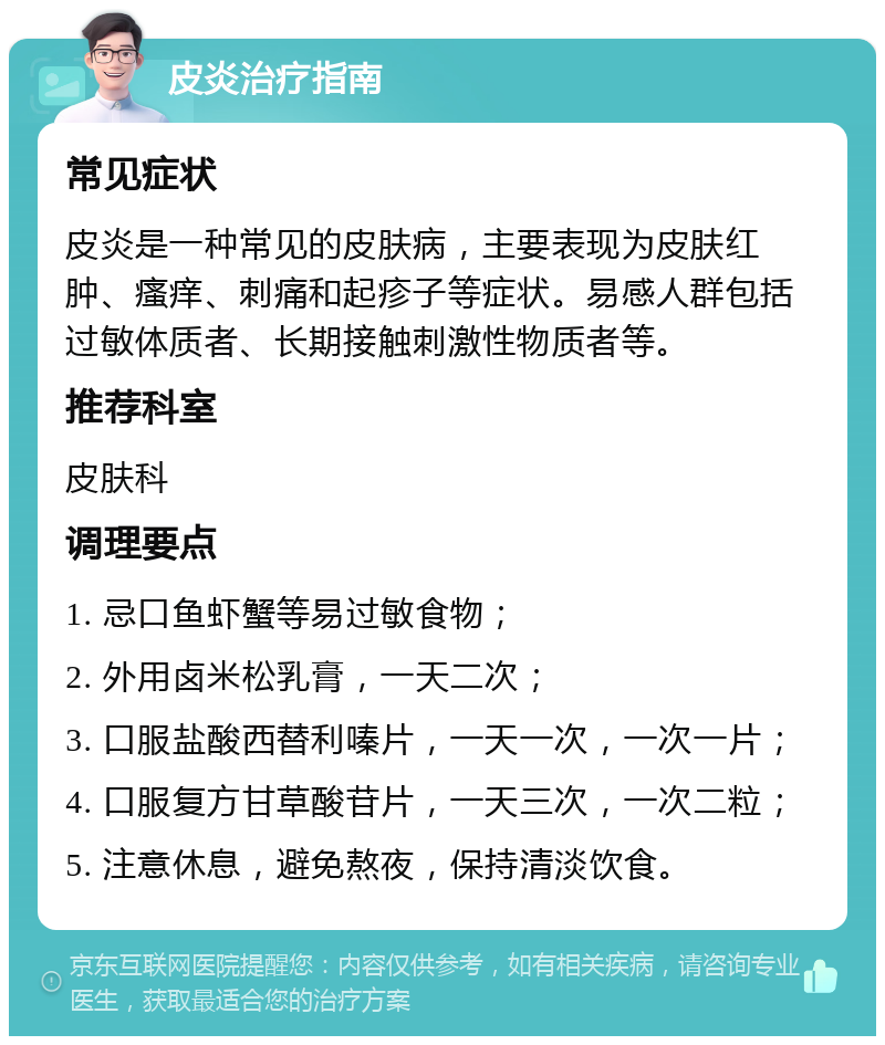 皮炎治疗指南 常见症状 皮炎是一种常见的皮肤病，主要表现为皮肤红肿、瘙痒、刺痛和起疹子等症状。易感人群包括过敏体质者、长期接触刺激性物质者等。 推荐科室 皮肤科 调理要点 1. 忌口鱼虾蟹等易过敏食物； 2. 外用卤米松乳膏，一天二次； 3. 口服盐酸西替利嗪片，一天一次，一次一片； 4. 口服复方甘草酸苷片，一天三次，一次二粒； 5. 注意休息，避免熬夜，保持清淡饮食。