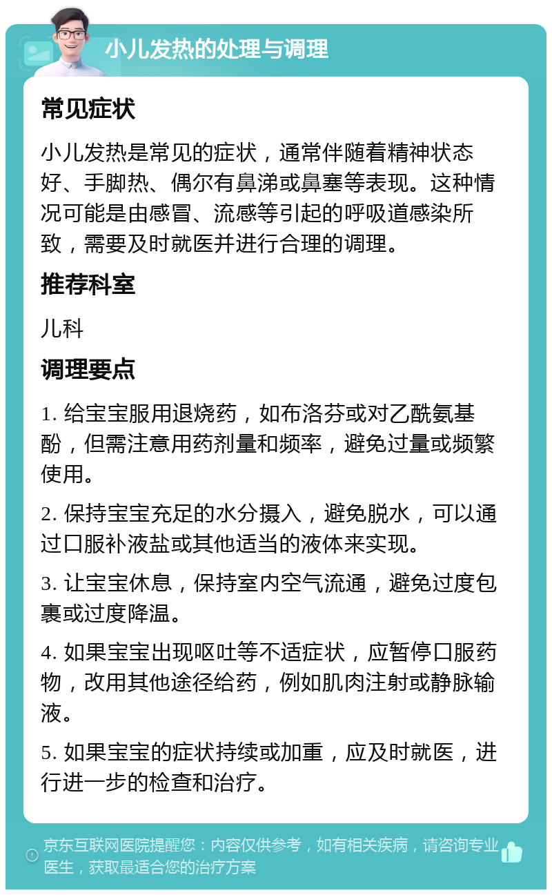 小儿发热的处理与调理 常见症状 小儿发热是常见的症状，通常伴随着精神状态好、手脚热、偶尔有鼻涕或鼻塞等表现。这种情况可能是由感冒、流感等引起的呼吸道感染所致，需要及时就医并进行合理的调理。 推荐科室 儿科 调理要点 1. 给宝宝服用退烧药，如布洛芬或对乙酰氨基酚，但需注意用药剂量和频率，避免过量或频繁使用。 2. 保持宝宝充足的水分摄入，避免脱水，可以通过口服补液盐或其他适当的液体来实现。 3. 让宝宝休息，保持室内空气流通，避免过度包裹或过度降温。 4. 如果宝宝出现呕吐等不适症状，应暂停口服药物，改用其他途径给药，例如肌肉注射或静脉输液。 5. 如果宝宝的症状持续或加重，应及时就医，进行进一步的检查和治疗。