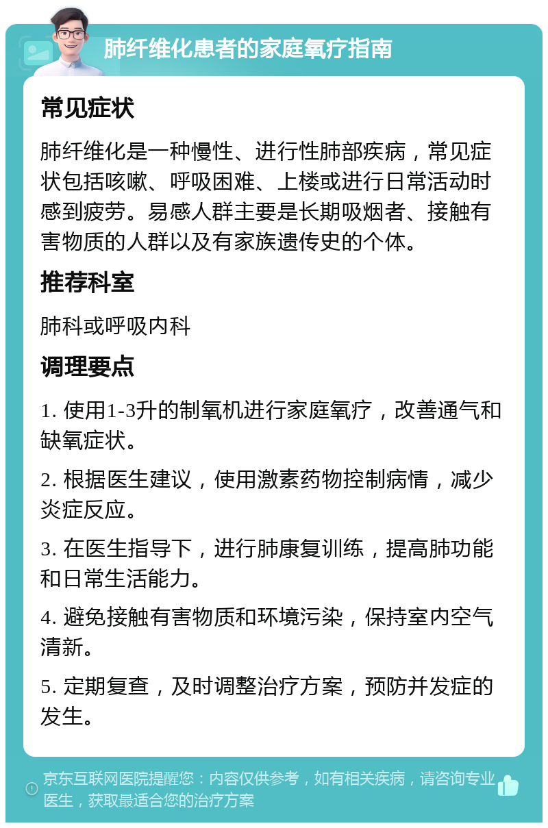 肺纤维化患者的家庭氧疗指南 常见症状 肺纤维化是一种慢性、进行性肺部疾病，常见症状包括咳嗽、呼吸困难、上楼或进行日常活动时感到疲劳。易感人群主要是长期吸烟者、接触有害物质的人群以及有家族遗传史的个体。 推荐科室 肺科或呼吸内科 调理要点 1. 使用1-3升的制氧机进行家庭氧疗，改善通气和缺氧症状。 2. 根据医生建议，使用激素药物控制病情，减少炎症反应。 3. 在医生指导下，进行肺康复训练，提高肺功能和日常生活能力。 4. 避免接触有害物质和环境污染，保持室内空气清新。 5. 定期复查，及时调整治疗方案，预防并发症的发生。