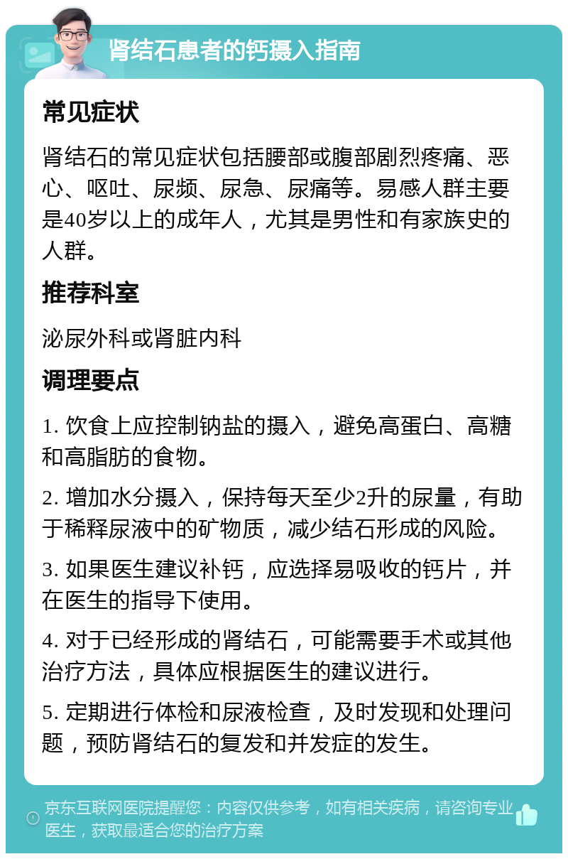 肾结石患者的钙摄入指南 常见症状 肾结石的常见症状包括腰部或腹部剧烈疼痛、恶心、呕吐、尿频、尿急、尿痛等。易感人群主要是40岁以上的成年人，尤其是男性和有家族史的人群。 推荐科室 泌尿外科或肾脏内科 调理要点 1. 饮食上应控制钠盐的摄入，避免高蛋白、高糖和高脂肪的食物。 2. 增加水分摄入，保持每天至少2升的尿量，有助于稀释尿液中的矿物质，减少结石形成的风险。 3. 如果医生建议补钙，应选择易吸收的钙片，并在医生的指导下使用。 4. 对于已经形成的肾结石，可能需要手术或其他治疗方法，具体应根据医生的建议进行。 5. 定期进行体检和尿液检查，及时发现和处理问题，预防肾结石的复发和并发症的发生。